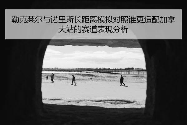 勒克莱尔与诺里斯长距离模拟对照谁更适配加拿大站的赛道表现分析