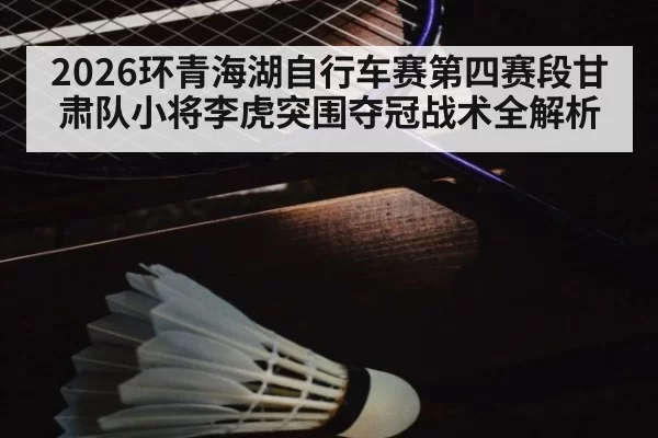 2026环青海湖自行车赛第四赛段甘肃队小将李虎突围夺冠战术全解析 - jiuyou