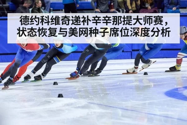 德约科维奇递补辛辛那提大师赛,状态恢复与美网种子席位深度分析
