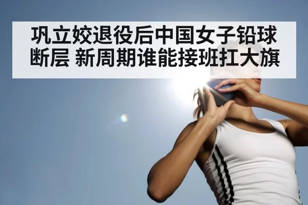 巩立姣退役后中国女子铅球断层 新周期谁能接班扛大旗 - jiuyou