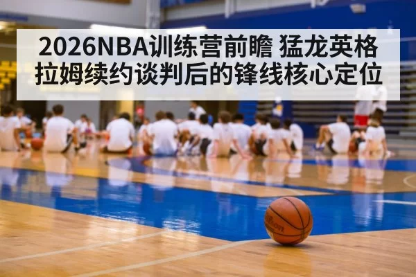 2026NBA训练营前瞻 猛龙英格拉姆续约谈判后的锋线核心定位